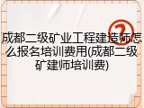 成都二级矿业工程建造师怎么报名培训费用(成都二级矿建师培训费)