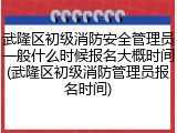 武隆区初级消防安全管理员一般什么时候报名大概时间(武隆区初级消防管理员报名时间)