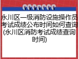 永川区一级消防设施操作员考试成绩公布时间如何查询(永川区消防考试成绩查询时间)