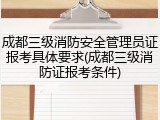 成都三级消防安全管理员证报考具体要求(成都三级消防证报考条件)