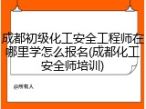 成都初级化工安全工程师在哪里学怎么报名(成都化工安全师培训)