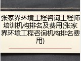 张家界环境工程咨询工程师培训机构排名及费用(张家界环境工程咨询机构排名费用)
