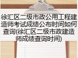 徐汇区二级市政公用工程建造师考试成绩公布时间如何查询(徐汇区二级市政建造师成绩查询时间)
