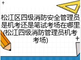 松江区四级消防安全管理员是机考还是笔试考场在哪里(松江四级消防管理员机考考场)