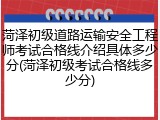 菏泽初级道路运输安全工程师考试合格线介绍具体多少分(菏泽初级考试合格线多少分)