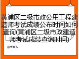 黄浦区二级市政公用工程建造师考试成绩公布时间如何查询(黄浦区二级市政建造师考试成绩查询时间)