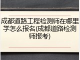 成都道路工程检测师在哪里学怎么报名(成都道路检测师报考)