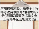 滨州初级道路运输安全工程师考试合格线介绍具体多少分(滨州初级道路运输安全工程师考试合格线分值)