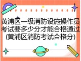 黄浦区一级消防设施操作员考试要多少分才能合格通过(黄浦区消防考试合格分)