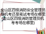 金山区四级消防安全管理员是机考还是笔试考场在哪里(金山区四级消防管理员机考考场在哪里)