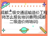 成都二级交通运输造价工程师怎么报名培训费用(成都二级造价师培训)