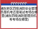 浦东新区四级消防安全管理员是机考还是笔试考场在哪里(浦东四级消防管理员机考考场在哪里)