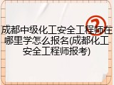 成都中级化工安全工程师在哪里学怎么报名(成都化工安全工程师报考)