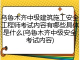 乌鲁木齐中级建筑施工安全工程师考试内容有哪些具体是什么(乌鲁木齐中级安全考试内容)
