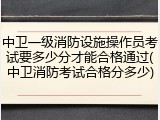 中卫一级消防设施操作员考试要多少分才能合格通过(中卫消防考试合格分多少)