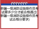 新疆一级消防设施操作员考试要多少分才能合格通过(新疆一级消防设施操作员考试合格分要求)