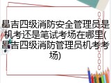 昌吉四级消防安全管理员是机考还是笔试考场在哪里(昌吉四级消防管理员机考考场)