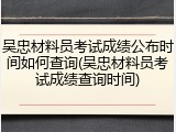 吴忠材料员考试成绩公布时间如何查询(吴忠材料员考试成绩查询时间)