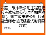 西藏二级市政公用工程建造师考试成绩公布时间如何查询(西藏二级市政公用工程建造师考试成绩查询时间及方式)