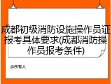 成都初级消防设施操作员证报考具体要求(成都消防操作员报考条件)