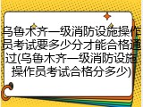 乌鲁木齐一级消防设施操作员考试要多少分才能合格通过(乌鲁木齐一级消防设施操作员考试合格分多少)