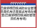 巴音郭楞四级消防安全管理员是机考还是笔试考场在哪里(巴音郭楞四级消防管理员机考考场)