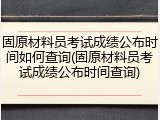 固原材料员考试成绩公布时间如何查询(固原材料员考试成绩公布时间查询)
