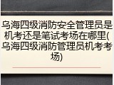 乌海四级消防安全管理员是机考还是笔试考场在哪里(乌海四级消防管理员机考考场)