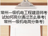 常州一级机电工程建造师考试如何高分通过怎么备考(常州一级机电高分备考)