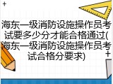 海东一级消防设施操作员考试要多少分才能合格通过(海东一级消防设施操作员考试合格分要求)