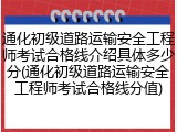通化初级道路运输安全工程师考试合格线介绍具体多少分(通化初级道路运输安全工程师考试合格线分值)