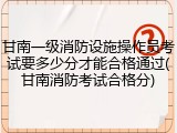 甘南一级消防设施操作员考试要多少分才能合格通过(甘南消防考试合格分)
