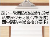 西宁一级消防设施操作员考试要多少分才能合格通过(西宁消防考试合格分要求)