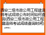 西安二级市政公用工程建造师考试成绩公布时间如何查询(西安二级市政公用工程建造师考试成绩查询时间)