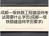 成都一级铁路工程建造师考试需要什么学历(成都一级铁路建造师学历要求)