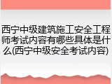 西宁中级建筑施工安全工程师考试内容有哪些具体是什么(西宁中级安全考试内容)