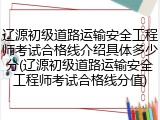 辽源初级道路运输安全工程师考试合格线介绍具体多少分(辽源初级道路运输安全工程师考试合格线分值)