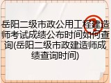 岳阳二级市政公用工程建造师考试成绩公布时间如何查询(岳阳二级市政建造师成绩查询时间)
