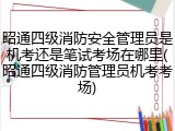 昭通四级消防安全管理员是机考还是笔试考场在哪里(昭通四级消防管理员机考考场)