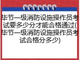 毕节一级消防设施操作员考试要多少分才能合格通过(毕节一级消防设施操作员考试合格分多少)