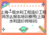 上海一级水利工程造价工程师怎么报名培训费用(上海水利造价师培训)
