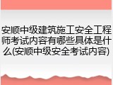安顺中级建筑施工安全工程师考试内容有哪些具体是什么(安顺中级安全考试内容)