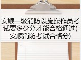 安顺一级消防设施操作员考试要多少分才能合格通过(安顺消防考试合格分)