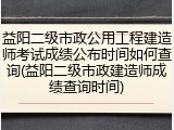益阳二级市政公用工程建造师考试成绩公布时间如何查询(益阳二级市政建造师成绩查询时间)