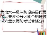 六盘水一级消防设施操作员考试要多少分才能合格通过(六盘水消防考试合格分)