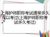 上海护师职称考试通常多久可以考过(上海护师职称考试多久考过)