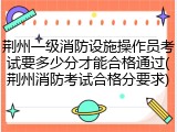 荆州一级消防设施操作员考试要多少分才能合格通过(荆州消防考试合格分要求)