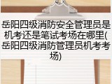 岳阳四级消防安全管理员是机考还是笔试考场在哪里(岳阳四级消防管理员机考考场)