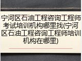 宁河区石油工程咨询工程师考试培训机构哪里找(宁河区石油工程咨询工程师培训机构在哪里)