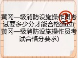 黄冈一级消防设施操作员考试要多少分才能合格通过(黄冈一级消防设施操作员考试合格分要求)